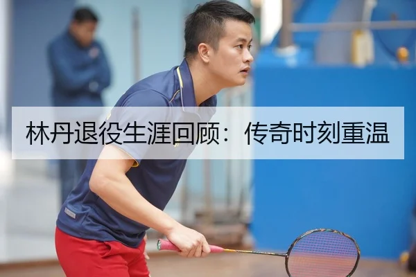 林丹退役生涯回顾：传奇时刻重温